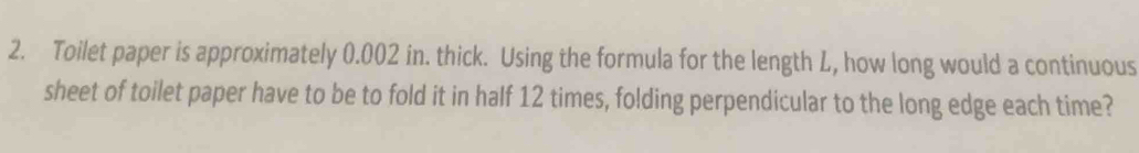 Toilet paper is approximately 0.002 in. thick. Using the formula for the length L, how long would a continuous 
sheet of toilet paper have to be to fold it in half 12 times, folding perpendicular to the long edge each time?