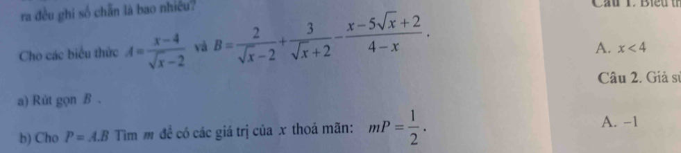 ra đều ghi số chẵn là bao nhiều? Cầu T. Bieu th
Cho các biểu thức A= (x-4)/sqrt(x)-2  yà B= 2/sqrt(x)-2 + 3/sqrt(x)+2 - (x-5sqrt(x)+2)/4-x .
A. x<4</tex> 
Câu 2. Giả sĩ
a) Rút gọn B.
b) Cho P=A.B Tìm m đề có các giá trị của x thoá mãn: mP= 1/2 .
A. -1