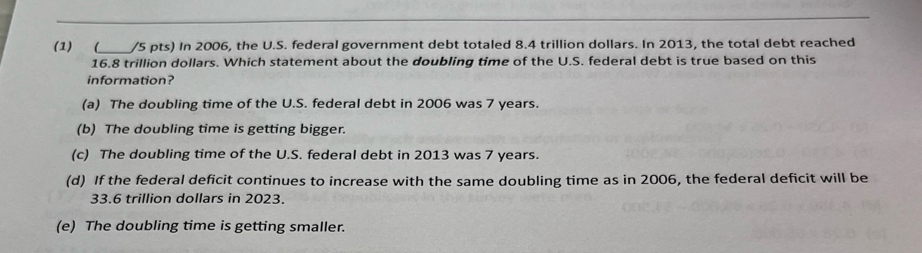 (1) (_ /5 pts) In 2006, the U.S. federal government debt totaled 8.4 trillion dollars. In 2013, the total debt reached
16.8 trillion dollars. Which statement about the doubling time of the U.S. federal debt is true based on this
information?
(a) The doubling time of the U.S. federal debt in 2006 was 7 years.
(b) The doubling time is getting bigger.
(c) The doubling time of the U.S. federal debt in 2013 was 7 years.
(d) If the federal deficit continues to increase with the same doubling time as in 2006, the federal deficit will be
33.6 trillion dollars in 2023.
(e) The doubling time is getting smaller.