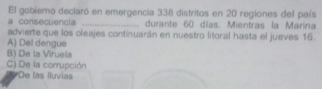 El gobiemo declaró en emergencia 338 distritos en 20 regiones del país
a consecuencia _durante 60 días. Mientras la Marina
advierte que los oleajes continuarán en nuestro litoral hasta el jueves 16.
A) Del dengue
B) De la Viruela
C) De la corrupción
De las lluvias