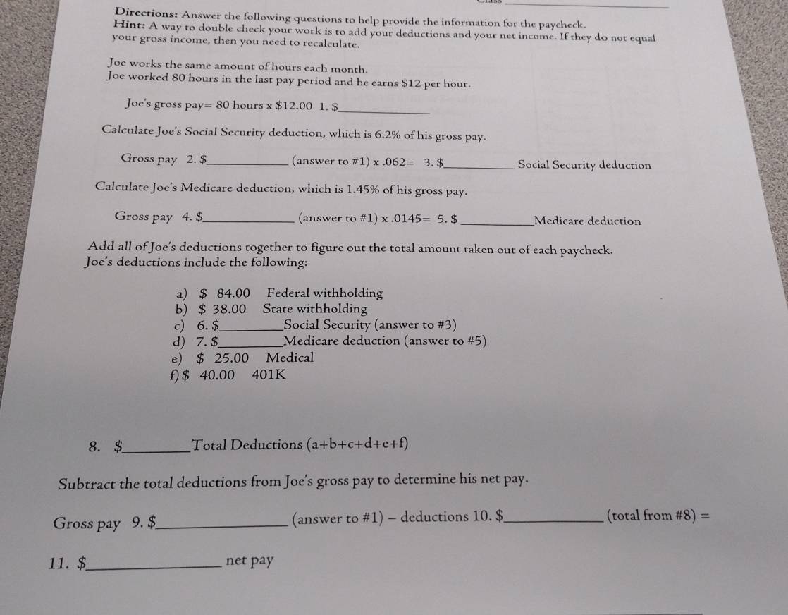 Directions: Answer the following questions to help provide the information for the paycheck. 
Hint: A way to double check your work is to add your deductions and your net income. If they do not equal 
your gross income, then you need to recalculate. 
Joe works the same amount of hours each month. 
Joe worked 80 hours in the last pay period and he earns $12 per hour. 
Joe's gross pay =80 hours x $12.00 1. $ _ 
Calculate Joe's Social Security deduction, which is 6.2% of his gross pay. 
Gross pay 2. $_ (answer to #1) x.062=3. $_ Social Security deduction 
Calculate Joe's Medicare deduction, which is 1.45% of his gross pay. 
Gross pay 4. $_ (answer to #1) x x.0145=5.$ _ Medicare deduction 
Add all of Joe's deductions together to figure out the total amount taken out of each paycheck. 
Joe's deductions include the following: 
a) $ 84.00 Federal withholding 
b) $ 38.00 State withholding 
c) 6. $ _ Social Security (answer to #3) 
d) 7. $ _ Medicare deduction (answer to #5) 
e) $ 25.00 Medical 
f) $ 40.00 401K
8. $_ Total Deductions (a+b+c+d+e+f)
Subtract the total deductions from Joe’s gross pay to determine his net pay. 
Gross pay 9. $_ (answer to #1) - deductions 10. $_  (total from #8) = 
11. $_ net pay