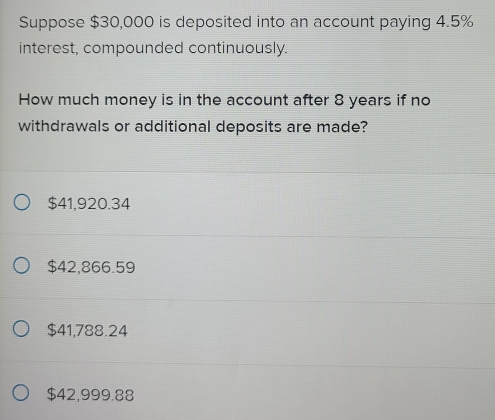 Suppose $30,000 is deposited into an account paying 4.5%
interest, compounded continuously.
How much money is in the account after 8 years if no
withdrawals or additional deposits are made?
$41,920.34
$42,866.59
$41,788.24
$42,999.88