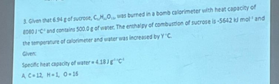 Given that 6.94 g of sucrose, C_14H_14O_11 was burned in a bomb calorimeter with heat capacity of
8060J°C^1 and contains 500.0 g of water. The enthalpy of combustion of sucrose is -5642kJmol^(-1) and 
the temperature of calorimeter and water was increased by Y°C. 
Given: 
Specific heat capacity of water =4.18Jg^(-10)C^(-1)
AC=12, H=1, O=15