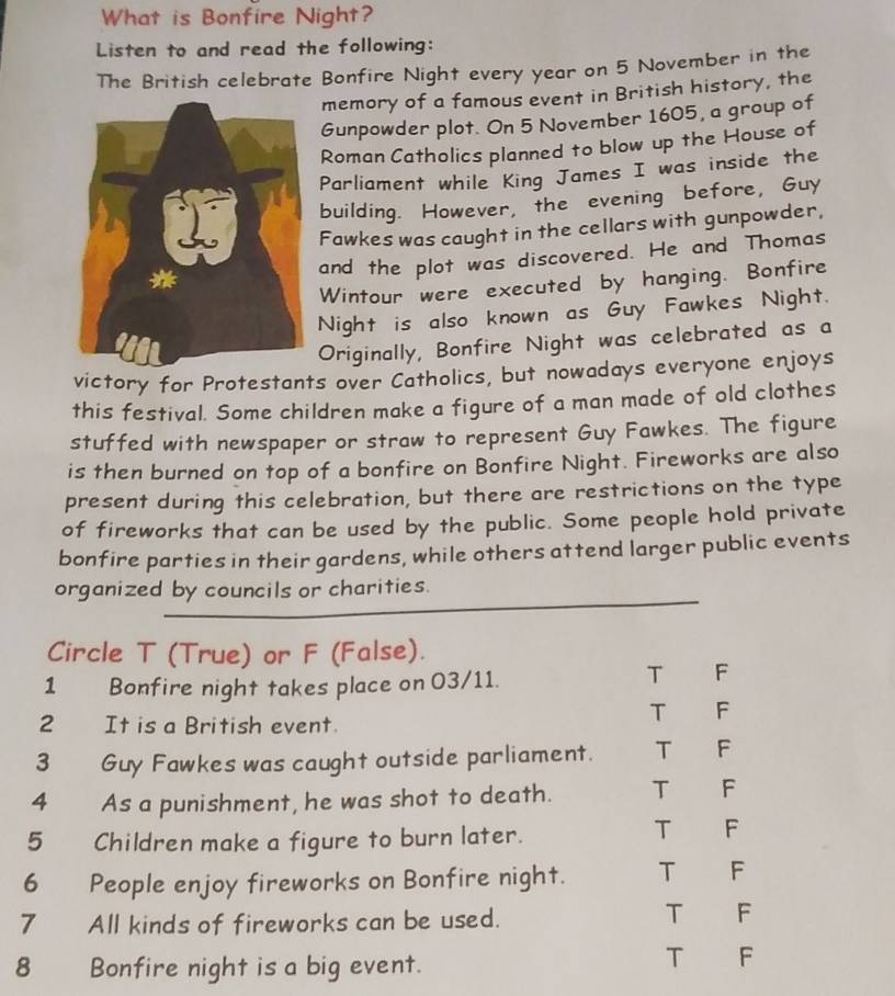 What is Bonfire Night?
Listen to and read the following:
The British celebrate Bonfire Night every year on 5 November in the
memory of a famous event in British history, the
Gunpowder plot. On 5 November 1605, a group of
Roman Catholics planned to blow up the House of
Parliament while King James I was inside the
building. However, the evening before, Guy
Fawkes was caught in the cellars with gunpowder,
and the plot was discovered. He and Thomas
Wintour were executed by hanging. Bonfire
Night is also known as Guy Fawkes Night.
Originally, Bonfire Night was celebrated as a
victory for Protestants over Catholics, but nowadays everyone enjoys
this festival. Some children make a figure of a man made of old clothes
stuffed with newspaper or straw to represent Guy Fawkes. The figure
is then burned on top of a bonfire on Bonfire Night. Fireworks are also
present during this celebration, but there are restrictions on the type
of fireworks that can be used by the public. Some people hold private
bonfire parties in their gardens, while others attend larger public events
organized by councils or charities.
Circle T (True) or F (False).
1 Bonfire night takes place on 03/11.
T F
2 It is a British event.
T F
3 Guy Fawkes was caught outside parliament. T F
4 As a punishment, he was shot to death. T F
5 Children make a figure to burn later.
T F
6 People enjoy fireworks on Bonfire night. T F
7 All kinds of fireworks can be used.
T F
8 Bonfire night is a big event.
T F