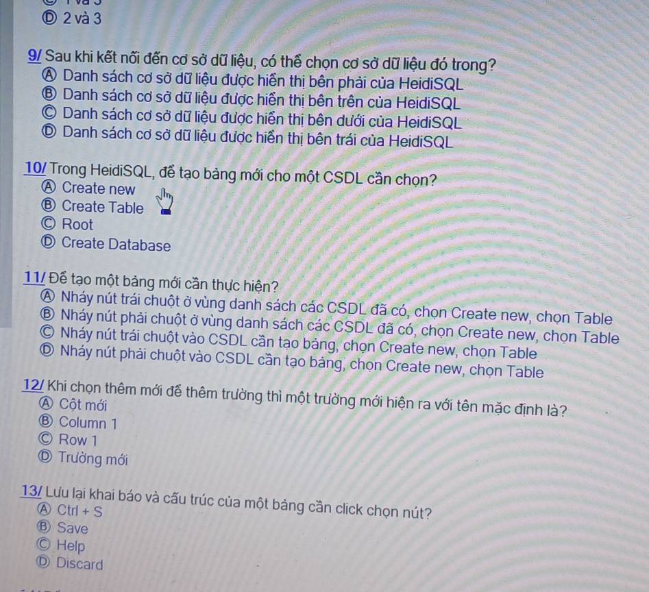 Ⓓ 2 và 3
9/ Sau khi kết nối đến cơ sở dữ liệu, có thể chọn cơ sở dữ liệu đó trong?
A Danh sách cơ sở dữ liệu được hiển thị bên phải của HeidiSQL
⑧ Danh sách cơ sở dữ liệu được hiển thị bên trên của HeidiSQL
C Danh sách cơ sở dữ liệu được hiển thị bên dưới của HeidiSQL
D Danh sách cơ sở dữ liệu được hiển thị bên trái của HeidiSQL
10/ Trong HeidiSQL, để tạo bảng mới cho một CSDL cần chọn?
Ⓐ Create new
Ⓑ Create Table
Ⓒ Root
Ⓓ Create Database
11/ Để tạo một bảng mới cần thực hiện?
A Nháy nút trái chuột ở vùng danh sách các CSDL đã có, chọn Create new, chọn Table
⑧ Nháy nút phải chuột ở vùng danh sách các CSDL đã có, chọn Create new, chọn Table
© Nháy nút trái chuột vào CSDL cần tạo bảng, chọn Create new, chọn Table
⑤ Nháy nút phải chuột vào CSDL cần tạo bảng, chọn Create new, chọn Table
12/ Khi chọn thêm mới để thêm trường thì một trường mới hiện ra với tên mặc định là?
A Cột mới
Ⓑ Column 1
Ⓒ Row 1
D Trường mới
13/ Lưu lại khai báo và cấu trúc của một bảng cần click chọn nút?
Ⓐ Ctrl + S
Ⓑ Save
Ⓒ Help
Ⓓ Discard