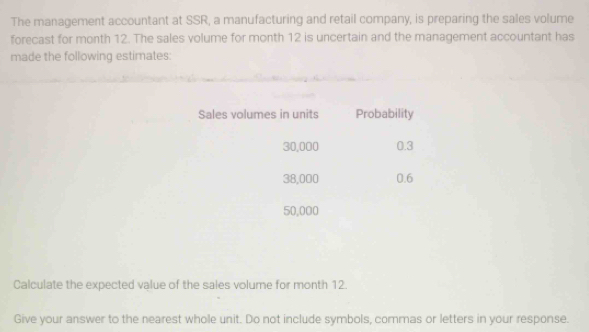 The management accountant at SSR, a manufacturing and retail company, is preparing the sales volume 
forecast for month 12. The sales volume for month 12 is uncertain and the management accountant has 
made the following estimates 
Sales volumes in units Probability
30,000 0.3
38,000 0.6
50,000
Calculate the expected value of the sales volume for month 12. 
Give your answer to the nearest whole unit. Do not include symbols, commas or letters in your response.