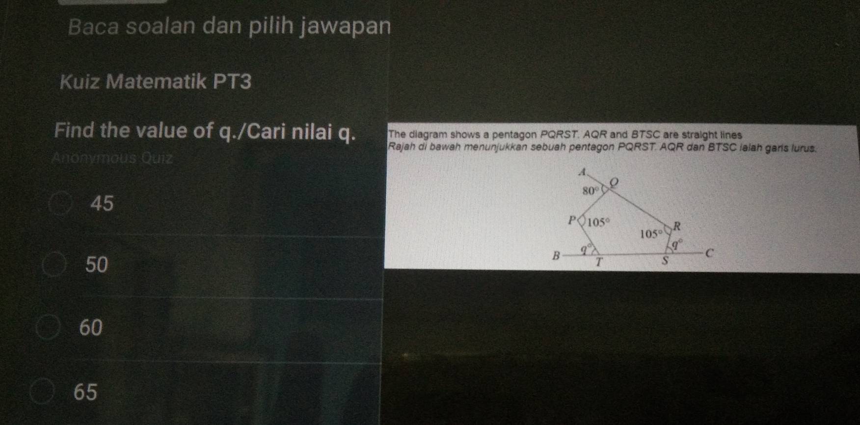 Baca soalan dan pilih jawapan
Kuiz Matematik PT3
Find the value of q./Cari nilai q. The diagram shows a pentagon PQRST. AQR and BTSC are straight lines
Rajah di bawah menunjukkan sebuah pentagon PQRST. AQR dan BTSC lalah garis lurus.
Anonymous Quiz
45
50
60
65