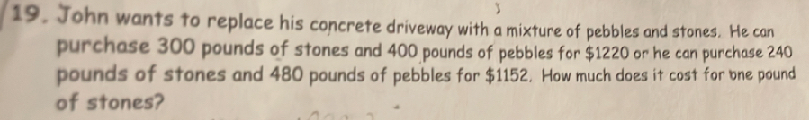 John wants to replace his concrete driveway with a mixture of pebbles and stones. He can 
purchase 300 pounds of stones and 400 pounds of pebbles for $1220 or he can purchase 240
pounds of stones and 480 pounds of pebbles for $1152. How much does it cost for bne pound 
of stones?