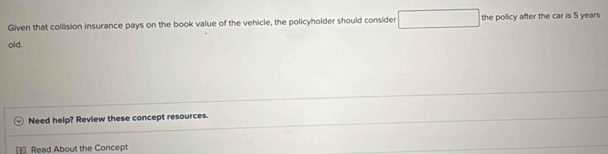 Given that collision insurance pays on the book value of the vehicle, the policyholder should consider □ the policy after the car is 5 years
old. 
Need help? Review these concept resources. 
Read About the Concept