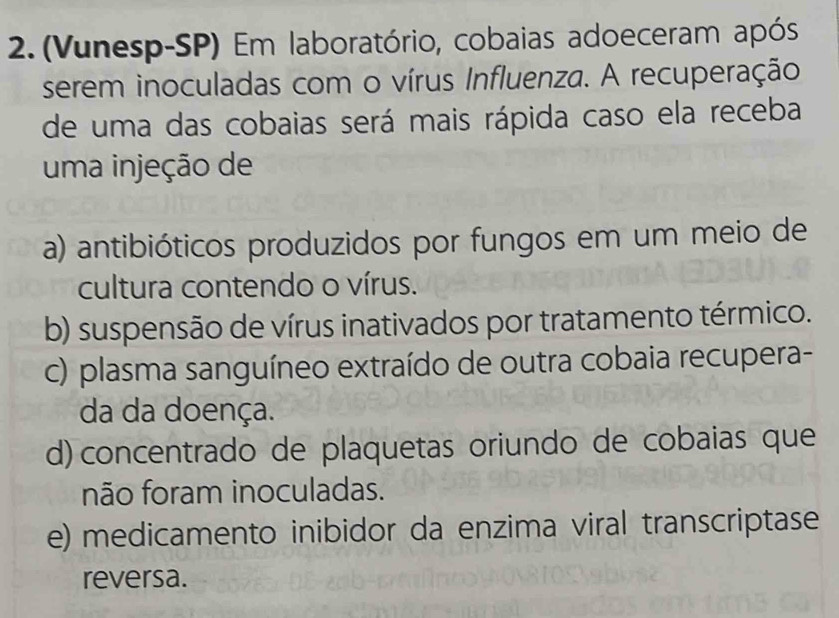 (Vunesp-SP) Em laboratório, cobaias adoeceram após
serem inoculadas com o vírus Influenza. A recuperação
de uma das cobaias será mais rápida caso ela receba
uma injeção de
a) antibióticos produzidos por fungos em um meio de
cultura contendo o vírus.
b) suspensão de vírus inativados por tratamento térmico.
c) plasma sanguíneo extraído de outra cobaia recupera-
da da doença.
d) concentrado de plaquetas oriundo de cobaias que
não foram inoculadas.
e) medicamento inibidor da enzima viral transcriptase
reversa.