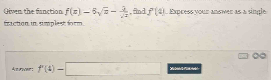 Given the function f(x)=6sqrt(x)- 5/sqrt(x)  , find f'(4). Express your answer as a single 
fraction in simplest form. 
Answer: f'(4)=□ Submit Answer