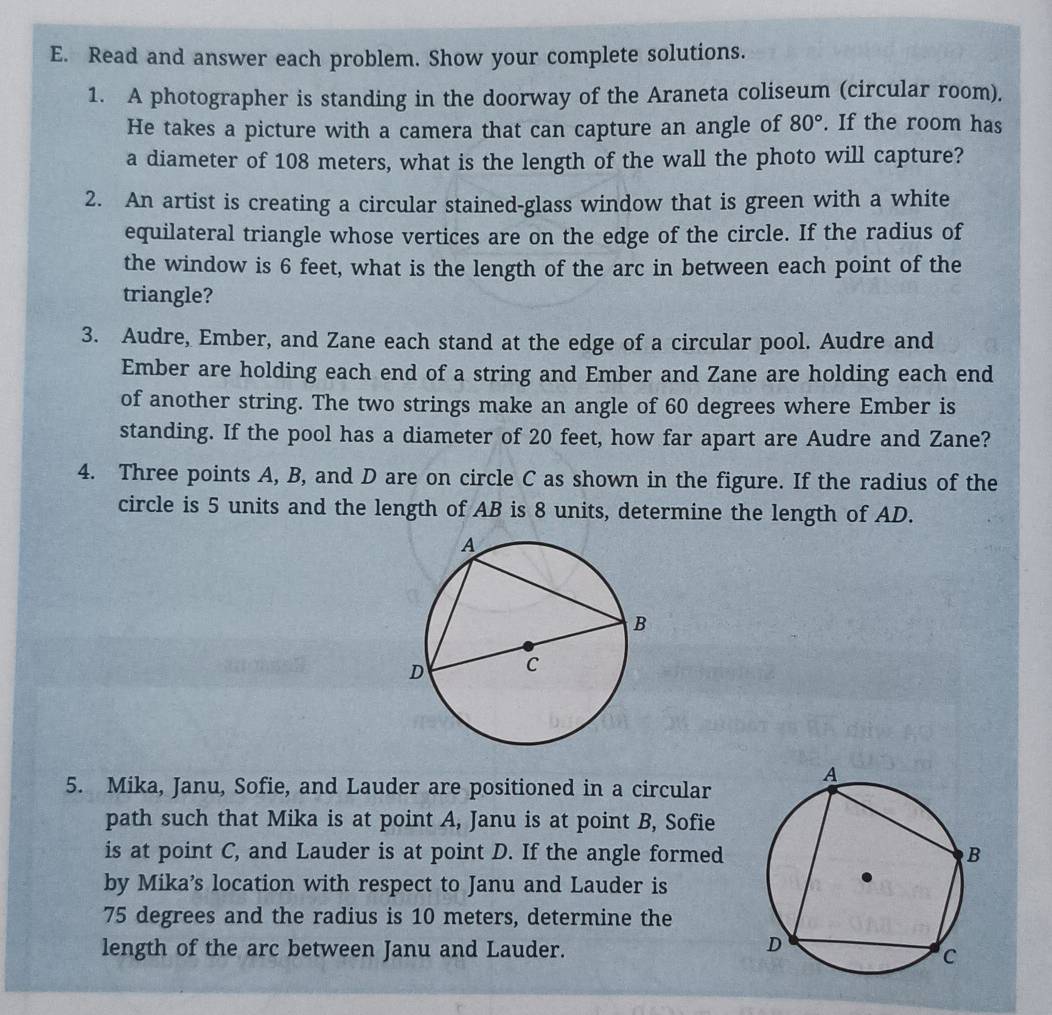 Read and answer each problem. Show your complete solutions. 
1. A photographer is standing in the doorway of the Araneta coliseum (circular room). 
He takes a picture with a camera that can capture an angle of 80°. If the room has 
a diameter of 108 meters, what is the length of the wall the photo will capture? 
2. An artist is creating a circular stained-glass window that is green with a white 
equilateral triangle whose vertices are on the edge of the circle. If the radius of 
the window is 6 feet, what is the length of the arc in between each point of the 
triangle? 
3. Audre, Ember, and Zane each stand at the edge of a circular pool. Audre and 
Ember are holding each end of a string and Ember and Zane are holding each end 
of another string. The two strings make an angle of 60 degrees where Ember is 
standing. If the pool has a diameter of 20 feet, how far apart are Audre and Zane? 
4. Three points A, B, and D are on circle C as shown in the figure. If the radius of the 
circle is 5 units and the length of AB is 8 units, determine the length of AD. 
5. Mika, Janu, Sofie, and Lauder are positioned in a circular 
path such that Mika is at point A, Janu is at point B, Sofie 
is at point C, and Lauder is at point D. If the angle formed 
by Mika’s location with respect to Janu and Lauder is
75 degrees and the radius is 10 meters, determine the 
length of the arc between Janu and Lauder.