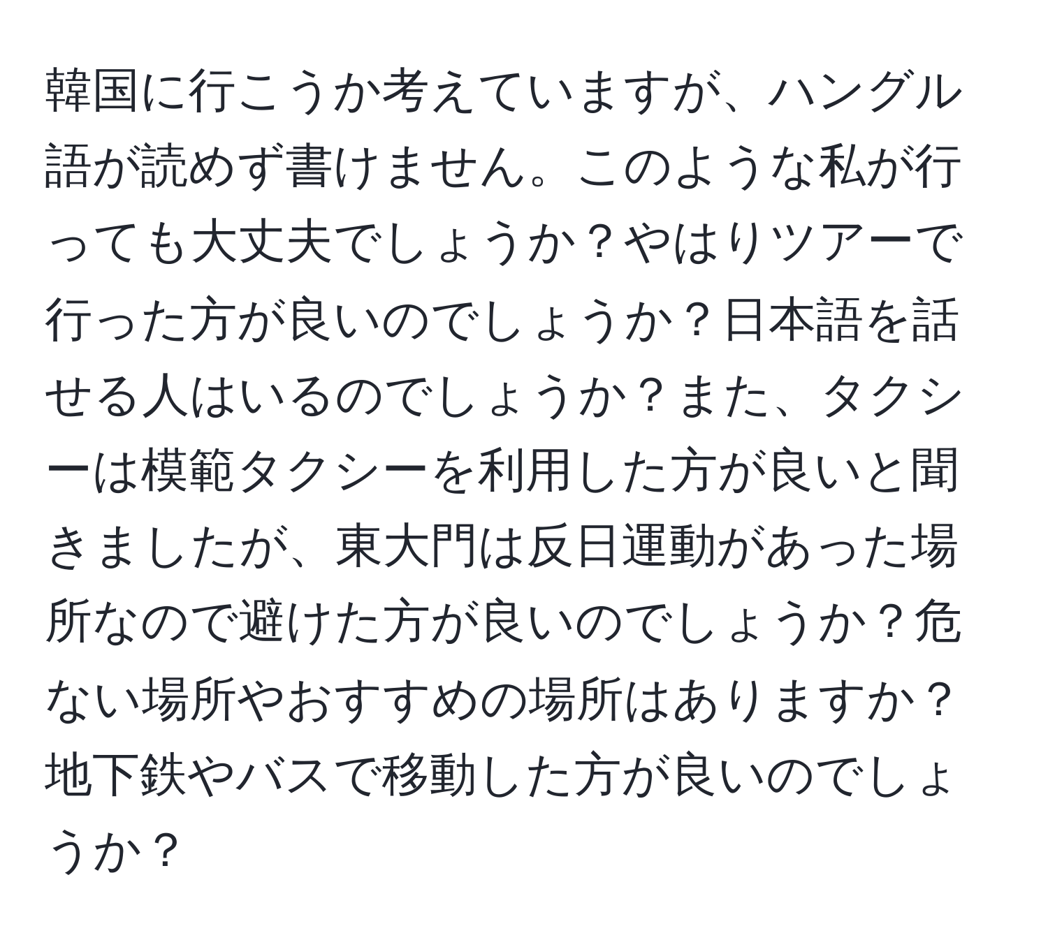 韓国に行こうか考えていますが、ハングル語が読めず書けません。このような私が行っても大丈夫でしょうか？やはりツアーで行った方が良いのでしょうか？日本語を話せる人はいるのでしょうか？また、タクシーは模範タクシーを利用した方が良いと聞きましたが、東大門は反日運動があった場所なので避けた方が良いのでしょうか？危ない場所やおすすめの場所はありますか？地下鉄やバスで移動した方が良いのでしょうか？