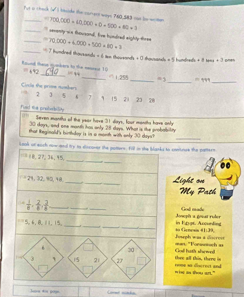 Put a check (√ ) beside the carrect ways 760,583 can be written
(1 700,000+60,000+0+500+80+3
_seventy-six thousand, five hundred eighty-three
70,000+6,000+500+80+3
_ 7 hundred thousands + 6 ten thousands + 0 thousands + 5 hundreds + 8 tens + 3 ones
Round these numbers to the nearest 10
692 _ η _ 1,255 _^((2))3 _ 999_
Circle the prime numbers
2 3 5 6 7 9 15 21 23 28
Find the probability
[]” Seven manths of the year have 31 days, four months have only
30 days, and one month has only 28 days. What is the probability
that Reginald's birthday is in a manth with only 30 days?_
Look at each row and try to discaver the pattern. All in the blanks to continue the pattern
_
_
18, 27, 36, 45,
_
_
_
_
= 24, 32, 40, 48,
Light on
My Path
(14)  1/8 ,  2/8 ,  3/8 , _
_
_
God made
Joseph a great ruler
_
_
_
_
5, 6, 8, 11, 15,_
in Egypt. According
to Genesis 41:39, 
Joseph was a discrect
man. “Forasmuch as
30
6 God hath shewed
thee all this, there is
[le] 3 9 15 21 27 none so discreet and
wise as thou art.”
Seera this poge. Correct mistokes