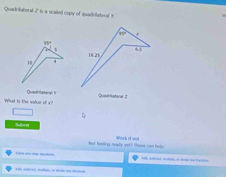 Quadrilateral Z is a scaled copy of quadrilateral Y.
V
Quadrilateral Y Quadrilateral Z
What is the value of x?
Submit
Work it out
Not feeling ready yet? These can help:
Solve one-step equations Add, subtrect, multiphs, or disidle twn fractins
Add, subtract, imultiply, or divide two decimals