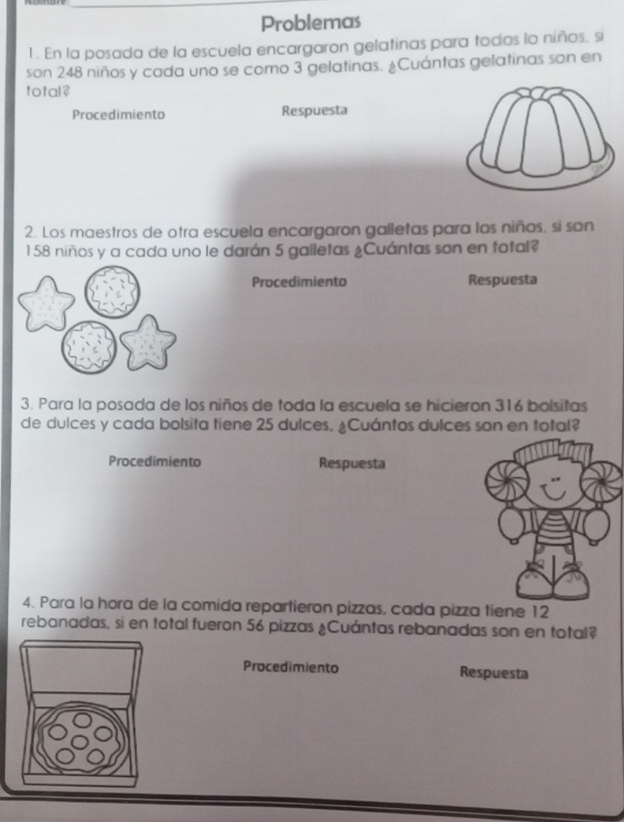 Problemas 
1 . En la posada de la escuela encargaron gelatinas para todos lo niños, si 
son 248 niños y cada uno se como 3 gelatinas. ¿Cuántas gelatinas son en 
total ? 
Procedimiento Respuesta 
2. Los maestros de otra escuela encargaron galletas para los niños, si son
1 58 niños y a cada uno le darán 5 galletas ¿Cuántas son en total? 
Procedimiento Respuesta 
3. Para la posada de los niños de toda la escuela se hicieron 316 bolsitas 
de dulces y cada bolsita tiene 25 dulces. ¿Cuántos dulces son en total? 
Procedimiento Respuesta 
4. Para la hora de la comida repartieron pizzas, cada pizza tiene 12
rebanadas, si en total fueron 56 pizzas ¿Cuántas rebanadas son en total? 
Procedimiento Respuesta