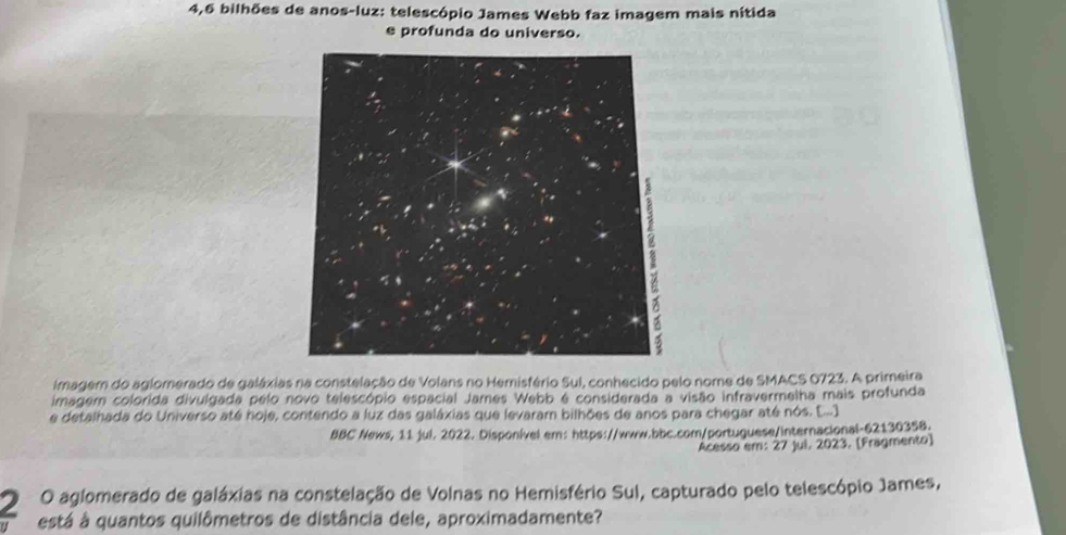 4, 6 bilhões de anos-luz: telescópio James Webb faz imagem mais nítida 
e profunda do universo. 
imagem do aglomerado de galáxias na constelação de Volans no Hemisfério Sul, conhecido pelo nome de SMACS 0723. A primeira 
imagem colorida divulgada pelo novo telescópio espacial James Webb é considerada a visão infravermelha mais profunda 
e detalhada do Universo até hoje, contendo a luz das galáxias que levaram bilhões de anos para chegar até nós. (.... 
BBC News, 11 jul. 2022. Disponível em: https://www.bbc.com/portuguese/internacional-62130358. 
Acesso em: 27 jui, 2023. [Fragmento) 
2 O aglomerado de galáxias na constelação de Volnas no Hemisfério Sul, capturado pelo telescópio James, 
está à quantos quilômetros de distância dele, aproximadamente?