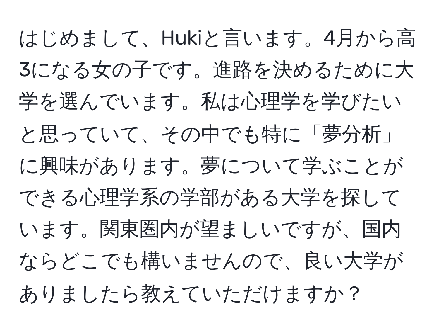 はじめまして、Hukiと言います。4月から高3になる女の子です。進路を決めるために大学を選んでいます。私は心理学を学びたいと思っていて、その中でも特に「夢分析」に興味があります。夢について学ぶことができる心理学系の学部がある大学を探しています。関東圏内が望ましいですが、国内ならどこでも構いませんので、良い大学がありましたら教えていただけますか？