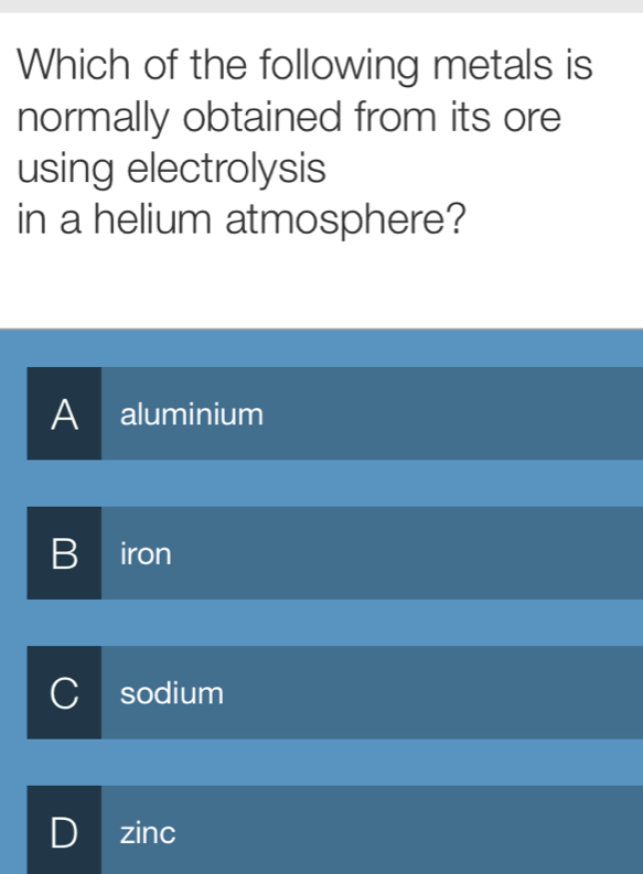 Which of the following metals is
normally obtained from its ore
using electrolysis
in a helium atmosphere?
A aluminium
B iron
C sodium
D I zinc