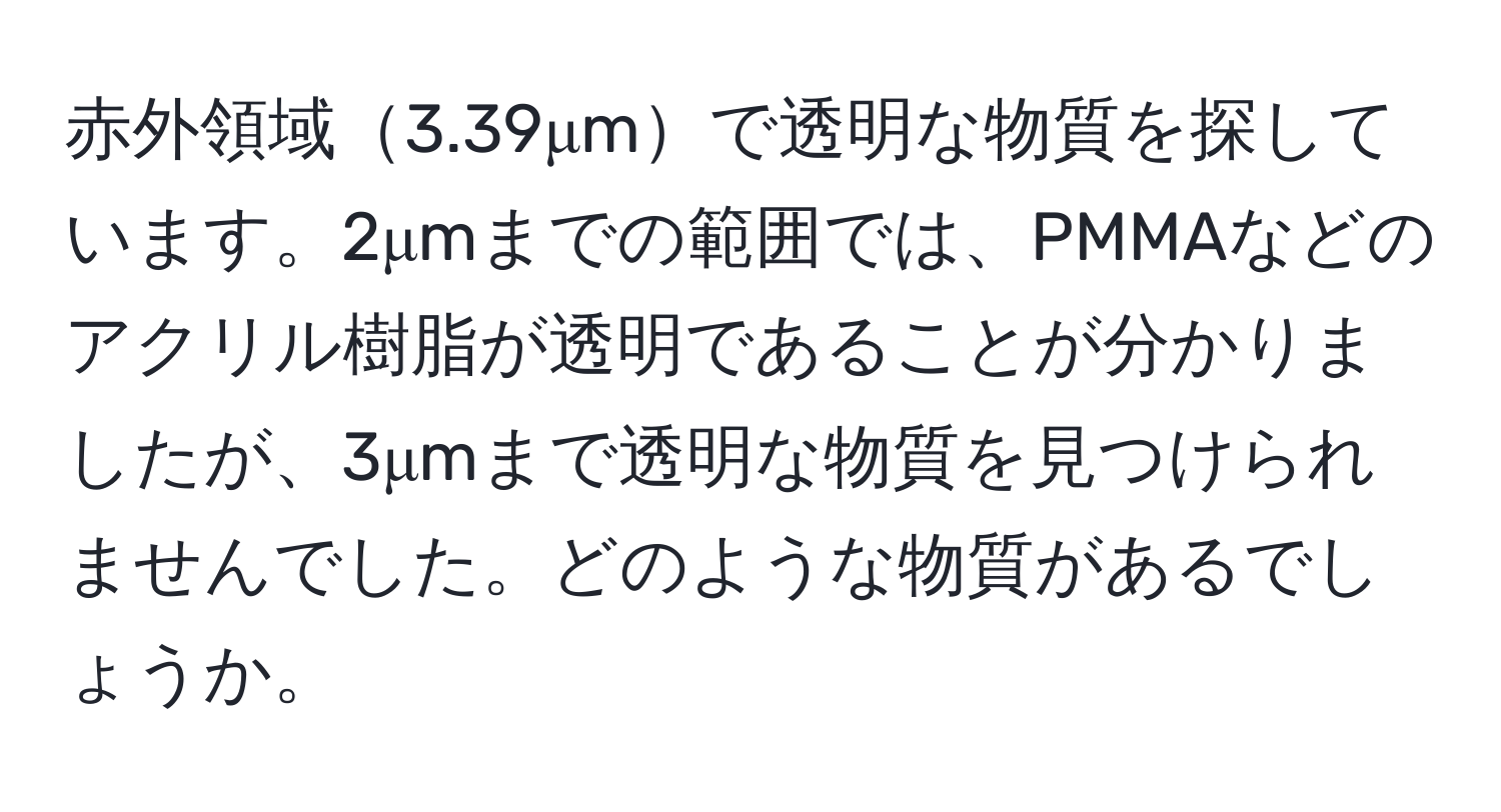 赤外領域3.39μmで透明な物質を探しています。2μmまでの範囲では、PMMAなどのアクリル樹脂が透明であることが分かりましたが、3μmまで透明な物質を見つけられませんでした。どのような物質があるでしょうか。