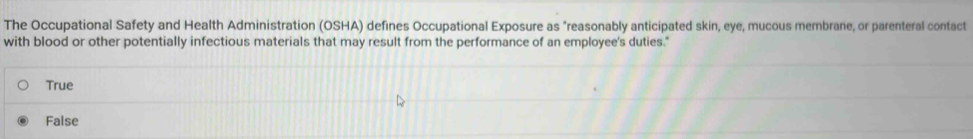 The Occupational Safety and Health Administration (OSHA) defines Occupational Exposure as "reasonably anticipated skin, eye, mucous membrane, or parenteral contact
with blood or other potentially infectious materials that may result from the performance of an employee's duties."
True
False