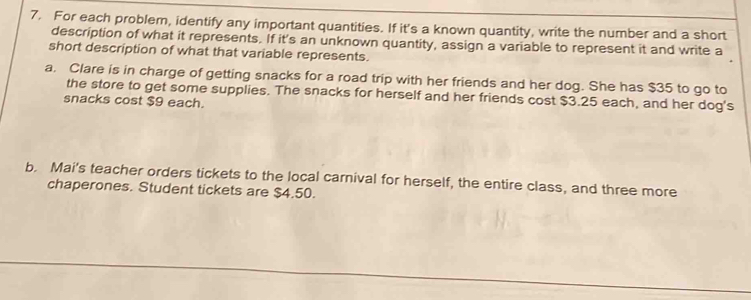 For each problem, identify any important quantities. If it's a known quantity, write the number and a short 
description of what it represents. If it's an unknown quantity, assign a variable to represent it and write a 
short description of what that variable represents. 
a. Clare is in charge of getting snacks for a road trip with her friends and her dog. She has $35 to go to 
the store to get some supplies. The snacks for herself and her friends cost $3.25 each, and her dog's 
snacks cost $9 each. 
b. Mai's teacher orders tickets to the local carnival for herself, the entire class, and three more 
chaperones. Student tickets are $4.50.