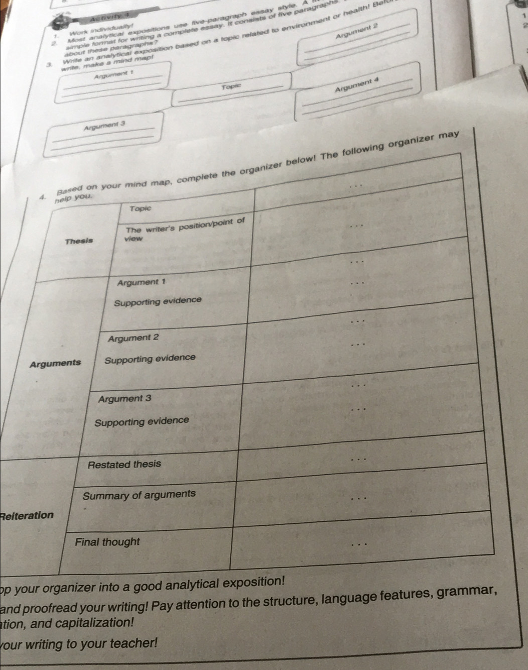 Activity 1 
1 
2 Most analytical expositions use five-paragraph essay style. A 
simple format for writing a complete essay. It consists of five paragraphs 
Argument 2 
1. Work individualty! 
3. Write an analytical exposition based on a topic related to environment or health! Ben 
about these paragraphs ? 
write, make a mind map! 
_ 
_Argument 1 
_ 
_Argument 4 
_Topic 
_Argument 3 
rganizer may 
Reite 
op your 
and proofread your writing! Pay attention to the structure, language features, grammar, 
ation, and capitalization! 
your writing to your teacher!