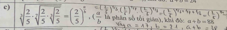 a+b=24
c) sqrt[3](frac 2)5· sqrt[7](frac 2)5· sqrt[3](frac 2)5=( 2/5 )^ a/b , ( a/b  là phân số tối giản), khi đó: a+b=88