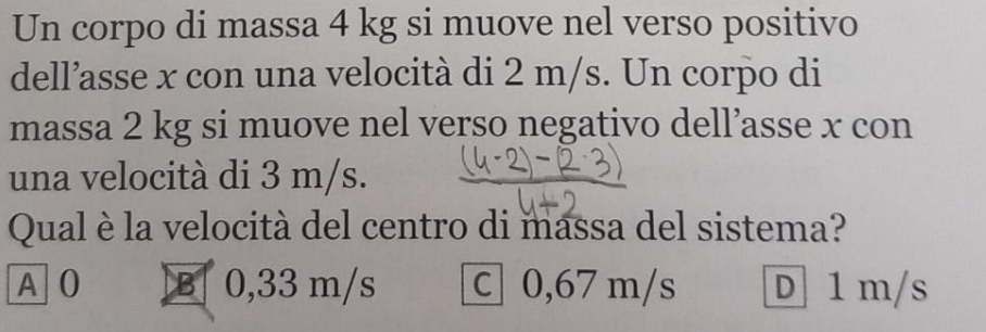 Un corpo di massa 4 kg si muove nel verso positivo
dell’asse x con una velocità di 2 m/s. Un corpo di
massa 2 kg si muove nel verso negativo dell’asse x con
una velocità di 3 m/s.
Qual è la velocità del centro di massa del sistema?
A 0 B 0,33 m/s c 0,67 m/s D 1 m/s