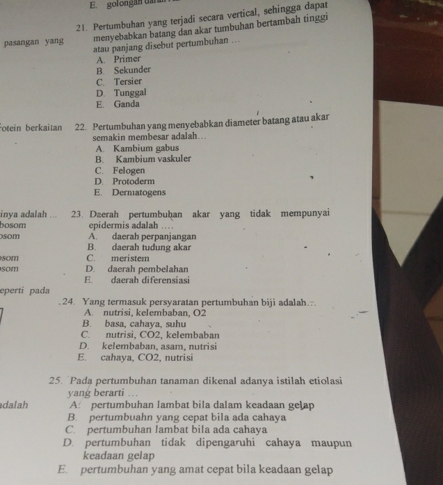 golongan daral
21. Pertumbuhan yang terjadi secara vertical, sehingga dapat
pasangan yang menyebabkan batang dan akar tumbuhan bertambah tinggi
atau panjang disebut pertumbuhan ...
A. Primer
B. Sekunder
C. Tersier
D. Tunggal
E. Ganda
otein berkaitan 22. Pertumbuhan yang menyebabkan diameter batang atau akar
semakin membesar adalah..
A. Kambium gabus
B. Kambium vaskuler
C. Felogen
D. Protoderm
E. Dermatogens
inya adalah ... 23. Daerah pertumbuḫan akar yang tidak mempunyai
bosom epidermis adalah .
som A. daerah perpanjangan
B. daerah tudung akar
som C. meristem
som D. daerah pembelahan
E. daerah diferensiasi
eperti pada
24. Yang termasuk persyaratan pertumbuhan biji adalah.
A. nutrisi, kelembaban, O2
B. basa, cahaya, suhu
C. nutrisi, CO2, kelembaban
D. kelembaban, asam, nutrisi
E. cahaya, CO2, nutrisi
25. `Pada pertumbuhan tanaman dikenal adanya istilah etiolasi
yang berarti ..
dalah A. pertumbuhan lambat bila dalam keadaan gelap
B. pertumbuahn yang cepat bila ada cahaya
C. pertumbuhan lambat bila ada cahaya
D. pertumbuhan tidak dipengaruhi cahaya maupun
keadaan gelap
E. pertumbuhan yang amat cepat bila keadaan gelap