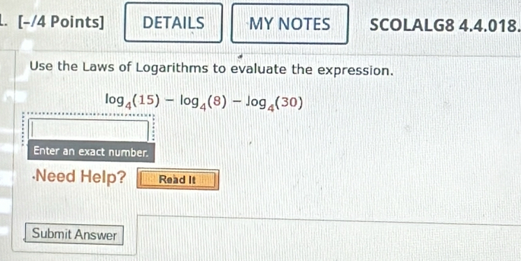 DETAILS MY NOTES SCOLALG8 4.4.018. 
Use the Laws of Logarithms to evaluate the expression.
log _4(15)-log _4(8)-log _4(30)
Enter an exact number. 
·Need Help? Read It 
Submit Answer