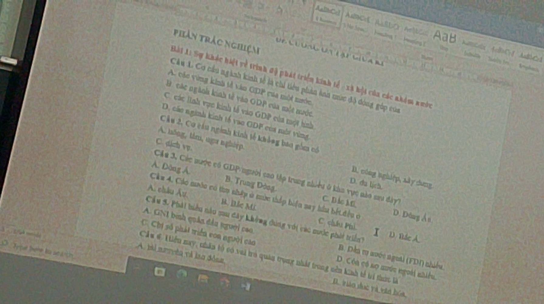 AallbCel urcrs aardo artcis Aab mciós foo
ming Heping
phản trác nghiệm

Bài 1: Sự khác hiệt về trình độ phát triển kính tế - xã hội của các nhàm nướn
CAu L. Cơ cầu ngành kinh tế là chi tiểu phản ảnh nức độ đóng gúp tủa
A. các vùng kinà tả táo GDP cua một nước
B. các ngành kinh tế vào ODP của một nước
C. các lình vục kinh tả vào GDP của một hình
D, các nginh kinh tế vao ODF của mớt vùng
Cầu 2, Cơ câu ngành kinh tế không bao gồm có
C. dich vp.
A. hông, tâm, nga nghiệp D. cóng nghiệp, xây dung
A. Dông Á. B. Trung Dòng
Cáu 3, Các nược có GDP/người cao tập trung nhiều ở kàn vực nào sau đày
D. du lịch
A. châu Âu B. Đắc Mi
Cầu 4. Các nước có tiụ nhập ở mùc thấp biển say hầu bết iều ở D. Dâng Ấn
C. B 4 M
Cầu 5. Phải biểu nào mau đây không đúng với các nước phát triển D Bác A.
C. châu Phú I
A. GNI binh quản đầu người cao B. Dến ry nuớc ngetl (FDI) nhiều
C. Chị số phát triển von người cao D. Cóa có nọ nước ngoài nhiều.
Trpet tere ba soa th
Cầu #. 1iiểu nay, nhân tộ có vai trò quản trong nhất trong nên kinh tế trí thức là
A tài nuyyên và lso đồng D. tiáo duc và vào hóa