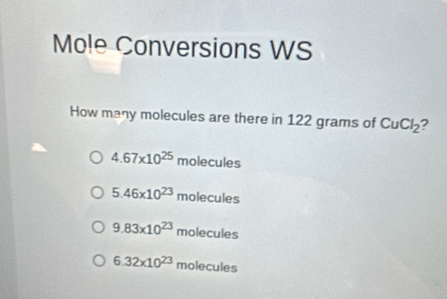 Mole Conversions WS
How many molecules are there in 122 grams of CuCl_2 ?
4.67* 10^(25) molecules
5.46* 10^(23) molecules
9.83* 10^(23) molecules
6.32* 10^(23)molecules