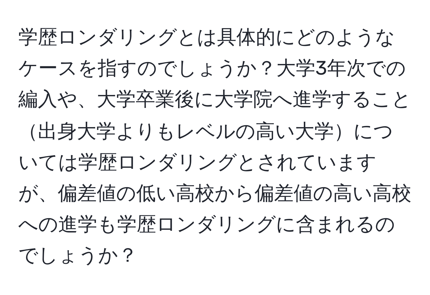 学歴ロンダリングとは具体的にどのようなケースを指すのでしょうか？大学3年次での編入や、大学卒業後に大学院へ進学すること出身大学よりもレベルの高い大学については学歴ロンダリングとされていますが、偏差値の低い高校から偏差値の高い高校への進学も学歴ロンダリングに含まれるのでしょうか？