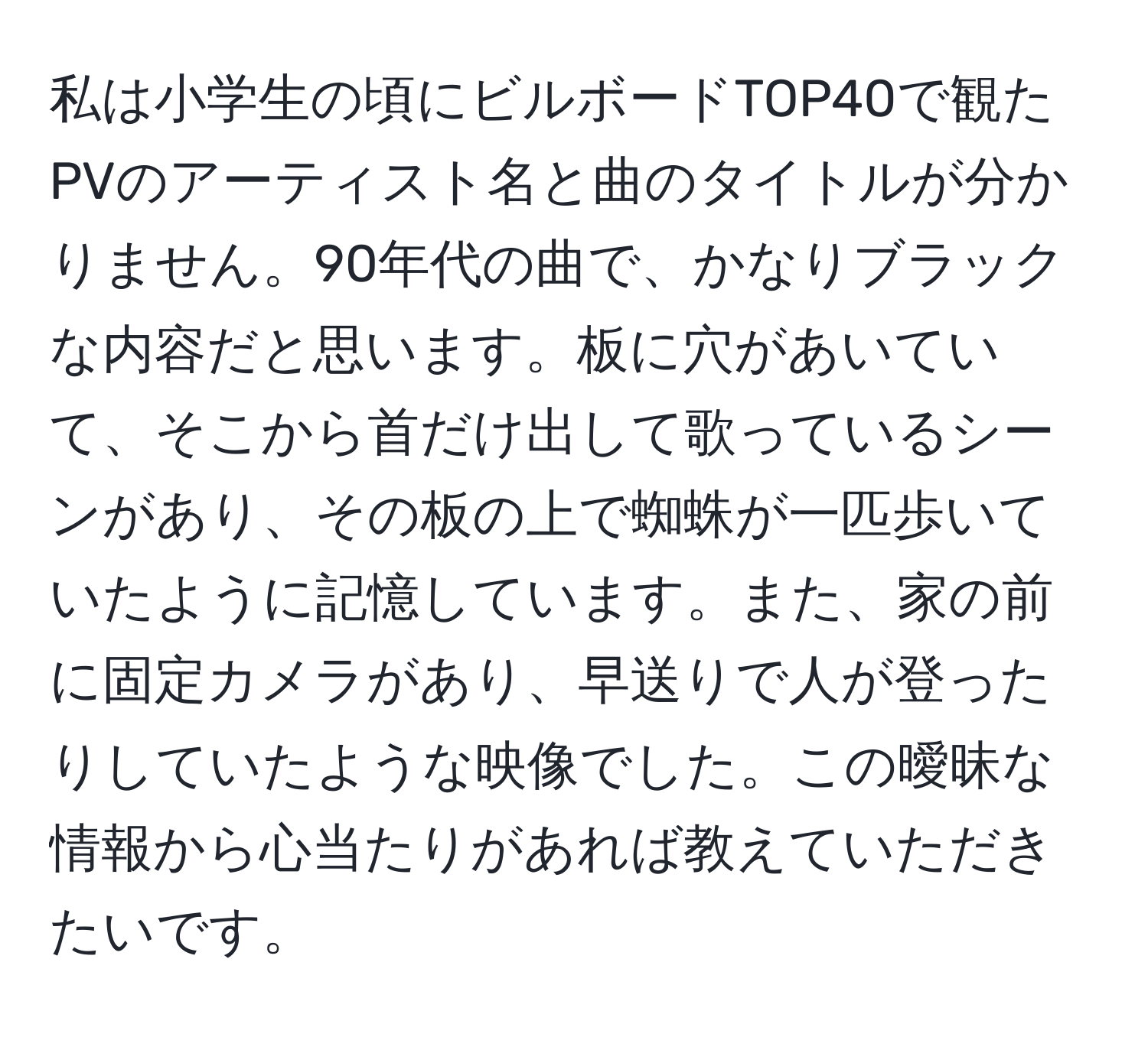 私は小学生の頃にビルボードTOP40で観たPVのアーティスト名と曲のタイトルが分かりません。90年代の曲で、かなりブラックな内容だと思います。板に穴があいていて、そこから首だけ出して歌っているシーンがあり、その板の上で蜘蛛が一匹歩いていたように記憶しています。また、家の前に固定カメラがあり、早送りで人が登ったりしていたような映像でした。この曖昧な情報から心当たりがあれば教えていただきたいです。