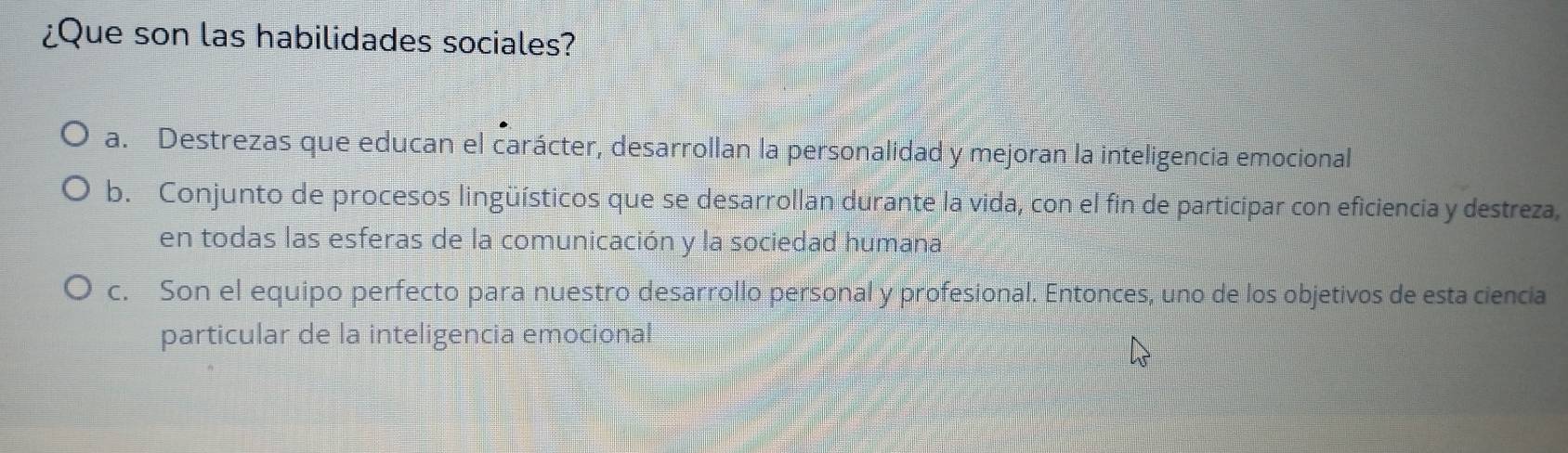 ¿Que son las habilidades sociales?
a. Destrezas que educan el carácter, desarrollan la personalidad y mejoran la inteligencia emocional
b. Conjunto de procesos lingüísticos que se desarrollan durante la vida, con el fin de participar con eficiencia y destreza,
en todas las esferas de la comunicación y la sociedad humana
c. Son el equipo perfecto para nuestro desarrollo personal y profesional. Entonces, uno de los objetivos de esta ciencia
particular de la inteligencia emocional