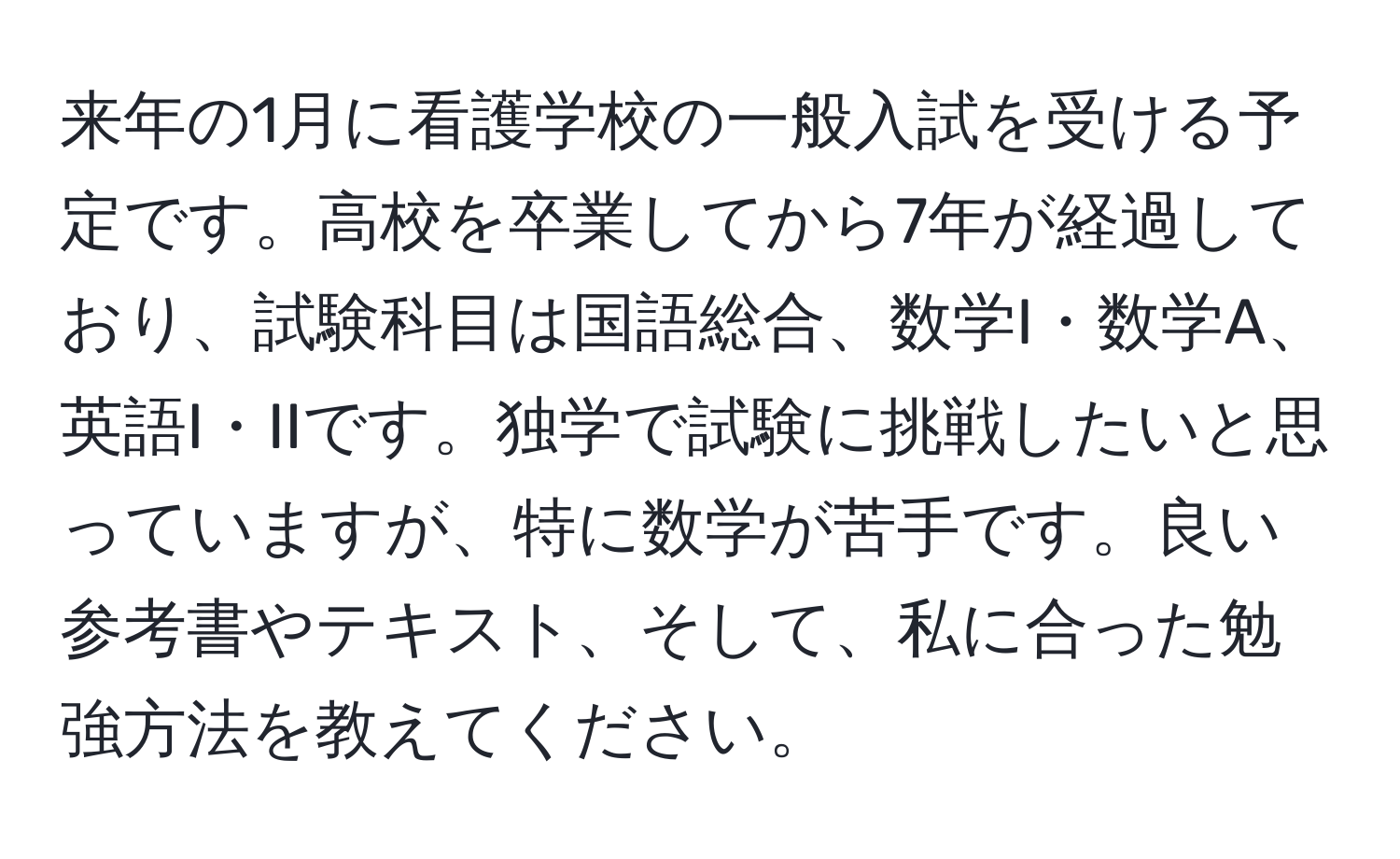 来年の1月に看護学校の一般入試を受ける予定です。高校を卒業してから7年が経過しており、試験科目は国語総合、数学I・数学A、英語I・IIです。独学で試験に挑戦したいと思っていますが、特に数学が苦手です。良い参考書やテキスト、そして、私に合った勉強方法を教えてください。