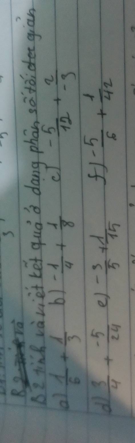 va 
BI tinh vàviet ket quó a dōng phān satóiee giān 
b) 
a)  1/6 + 1/3  - 1/4 + 1/8 
c - 5/12 + 2/-9 
d  3/4 + (-5)/24  e) - 3/5 + lambda /15 
- 5/6 + 1/42 