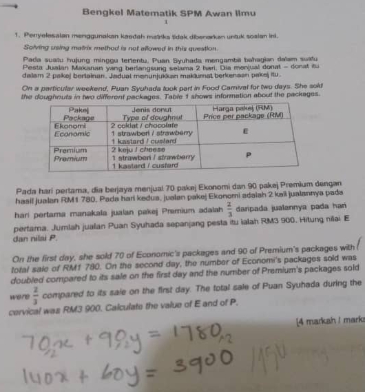 Bengkel Matematik SPM Awan Ilmu 
1 
1. Penyelesalan menggunakan kaedah matriks tidak dibenarkan untuk soalan ini. 
Solving using matrix method is not allowed in this question. 
Pada suatu hujung minggu tertentu, Puan Syuhada mengambil bahagian dalam suatu 
Pesta Jualan Makanan yang berlangsung selama 2 hari. Dia menjual donat - donat itu 
dalam 2 pakej bertainan. Jadual menunjukkan maklumat berkenaan pakej itu. 
On a particular weekend, Puan Syuhada took part in Food Camival for two days. She sold 
the doughnuts in two different packages. Table 1 shows information about the packages. 
Pada hari pertama, dia berjaya menjual 70 pakej Ekonomi dan 90 pakej Premium dengan 
hasil jualan RM1 780. Pada hari kedua, jualan pakej Ekonomi adalah 2 kali jualannya pada 
hari pertama manakala jualan pakej Premium adalah  2/3  daripada jualannya pada hari 
pertama. Jumlah jualan Puan Syuhada sepanjang pesta itu ialah RM3 900. Hitung nilai E 
dan nilai P. 
On the first day, she sold 70 of Economic's packages and 90 of Premium's packages with 
total sale of RM1 780. On the second day, the number of Economi's packages sold was 
doubled compared to its sale on the first day and the number of Premium's packages sold 
were  2/3  compared to its saie on the first day. The total sale of Puan Syuhada during the 
cervical was RM3 900. Calculate the value of E and of P. 
[4 markah / marks