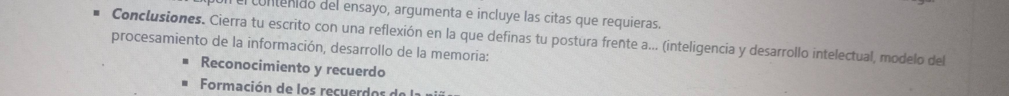 contenido del ensayo, argumenta e incluye las citas que requieras.
Conclusiones. Cierra tu escrito con una reflexión en la que definas tu postura frente a... (inteligencia y desarrollo intelectual, modelo del
procesamiento de la información, desarrollo de la memoria:
Reconocimiento y recuerdo
Formación de los recuer d o d