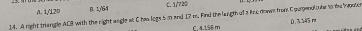 A. 1/120 B. 1/64 C. 1/720 D.
14. A right triangle ACB with the right angle at C has legs 5 m and 12 m. Find the length of a line drawn from C perpendicular to the hypoter
C. 4.156 m D. 3.145 m