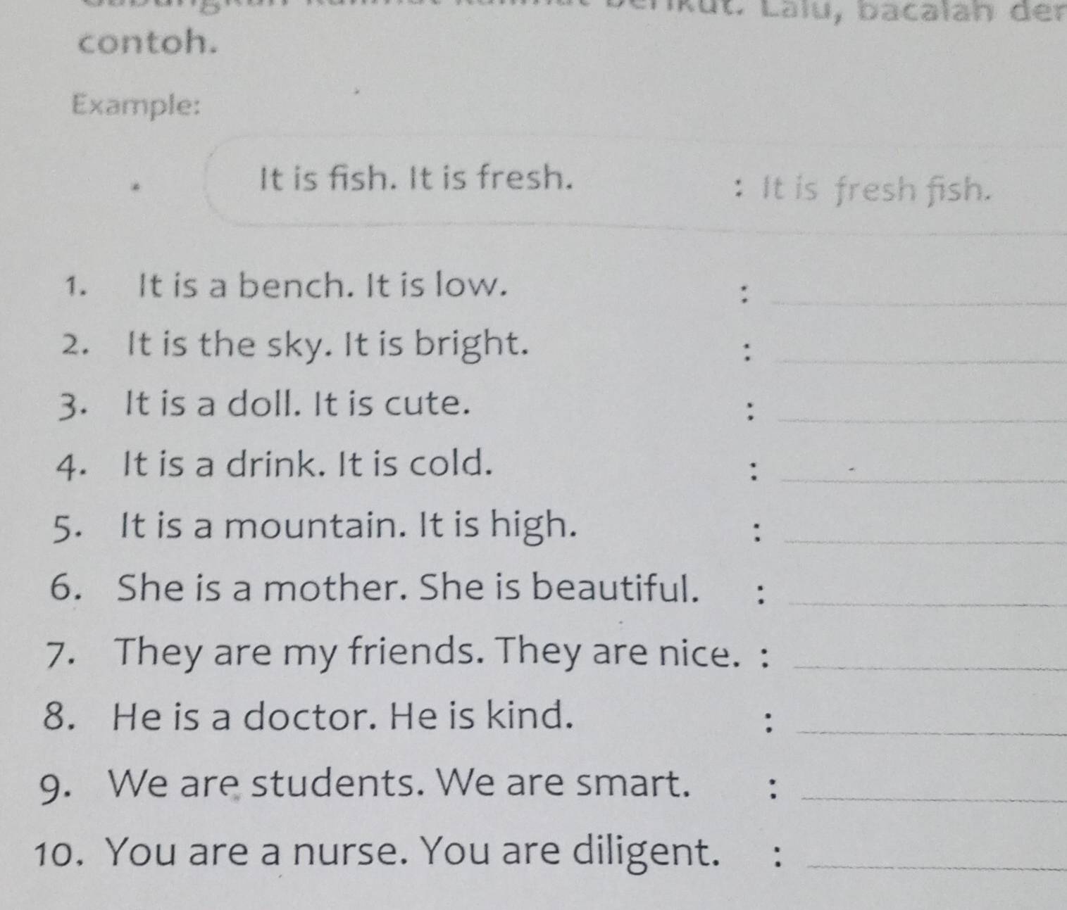 contoh. 
Example: 
It is fish. It is fresh. 
: It is fresh fish. 
1. It is a bench. It is low. 
_: 
2. It is the sky. It is bright. :_ 
3. It is a doll. It is cute. 
_: 
4. It is a drink. It is cold. 
_: 
5. It is a mountain. It is high. :_ 
6. She is a mother. She is beautiful._ 
7. They are my friends. They are nice. :_ 
8. He is a doctor. He is kind. :_ 
9. We are students. We are smart. :_ 
10. You are a nurse. You are diligent. :_