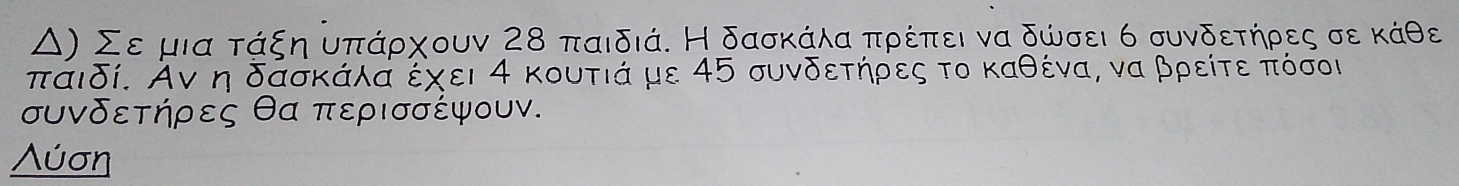 Δ) Σε μια τάξη υπάρχουν 28 παιδιά. Η δασκάλα πρέπει να δώσει 6 συνδετήρες σε κάθε 
πάιδί. Аν η δασκάλά έχει 4 κουτιά με 45 συνδετήρες το καθένα, να βρείτε πόσοι 
συνδετήρες θα περισσέψουν. 
Λύση