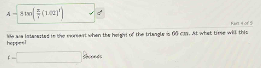 A=8tan ( π /7 (1.02)^t)
Part 4 of 5 
We are interested in the moment when the height of the triangle is 66 cm. At what time will this 
happen?
t=□ sec onds