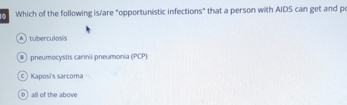 Which of the following is/are "opportunistic infections" that a person with AIDS can get and p
A ) tuberculosis
pneumocystis carinii pneumonia (PCP)
C Kaposi's sarcoma
D all of the above