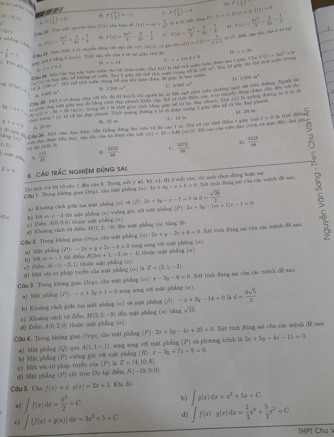 D. F(frac 2)
f(x)=|x|+|x|+|x| us
(2;-3;1). F( π /2 )=2. B. F( π /2 )=-1. C. F( π /2 )=0.
(Oyz). Cầu 32, Tìm một nguyên hàm F(x) của hàm số f(x)=ax+ b/x^2 (x!= 0) biết ràng F(-1)=1;F(1)=4;f(1)=0. F(x)= 3x^2/2 - 3/2x - 1/2 .
^
+ x/4 =1. Cầu 33. Một chiếc ô to chuyển động với vận tốc v(t)(m/n) , có gin tốc a(t)=v'(t)= 3/t+1 m/s^2. Biết vận tốc của ô tô tại
t phẳng (ABC A.
F(x)= 3x^2/4 + 3/2x + 7/4 . B. F(x)= 3x^2/4 - 3/2x - 7/4  C. F(x)= 3x^2/2 + 3/4x - 7/4 , D.
giāy thứ 6 bằng 6 (m/s). Tính vận tốc của ô tô tại giay thứ 20.
D. v=26.
B. v=14,
C. v=3ln 3+6,
Câu 34. Một bác thợ xây bơm nước vào bể chứa nước. Gọi h(t) là thể tích nước bơm được sau t giây. Cho h'(t)=3at^2+bt
A v=3ln 3.
150m^3. Sau 10 giãy thì thể tích nước trong
). Tìm giá trị,
1 và ban đầu bể không có nước. Sau 5 giay thì thể tích nước trong bể là
ng (Oyz)_c6 bố là 100m^3. Hỏi thể tích nước trong bổ sau khi bơm được 20 giây là bao nhiều.
D. 2050m^3.
m / 2200m^3.
B.
C. 6000m^3.
Cầu 35. Một ô tô đang chạy với tốc độ 62 km/h thì người lái xe bất ngờ phát hiện chướng ngại vật trên đường. Người lá
A. 8400m^3.
xe phản ứng một giay sau đó bằng cách đạp phanh khẩn cấp. Kể từ thời điểm này, ô tô chuyển động chạm dẫn đều với tốc
2y-z+1= đ v(t)=-8t+20 (m/s , trong đó t là thời gian tính bằng giây kể từ lúc đạp phanh. G oig(t) ) là quāng đường xe ô tō đi
từ lúc đạp phanh. Tính quảng đường ô tô di được trong 2 giây đầu kế từ lúc đạp phanh.
D. 24 m.
y+z=0 du
B. 25 m. C. 12 m.
) đi qua đá Câu 36. Một viên đạn được bản thẳng đứng lên trên từ độ cao 1 m. Giả sứ tại thời điểm t giây (co t=0 là thời điểm
A. 23 m.
1;5). trị lớn nhất là viên đạn được bắn lên), vận tốc của nó được cho bởi v(t)=25-9,8t(m/s). Độ cao của viên đạn (tính từ mặt đất) đạt giá
hng (a)7
B.  3223/98 .
C.  3375/98 .
D.  3225/98 .
n mặt phần A.  125/49 .
2=0.
B. CÂU TRÁC NGHIỆM ĐÚNG SAI.
Thí sinh trả lời từ câu 1 đến câu 8. Trong mỗi ý a), b), c), d) ở mỗi câu, thí sinh chọn đúng hoặc sai.
Câu 1. Trong không gian Oxyz, cho mặt phẳng (alpha ):3x+4y-z+6=0. Xét tính đúng sai của các mệnh đề sau.
a) Khoảng cách giữa hai mặt phẳng (ơ) và (β): 3x+4y-z-7=0 là d= sqrt(26)/2 .
45x. b) Với m=-3 thì mặt phẳng (α) vuông góc với mặt phẳng (P):2x+3y-(m+1)z-1=0.
c) Diểm A(0;0;6) thuộc mặt phẳng (ơ).
d) Khoảng cách từ điểm M(1;2;-9) đến mặt phẳng (α) bằng 26.
Câu 2. Trong không gian Oxyz, cho mặt phẳng (alpha ):2x+y-2z+6=0 0. Xét tính đúng sai của các mệnh đề sau.
a) Mặt phẳng (P):-2x+y+2z-6=0 song song với mặt phẳng (α).
b) Với m=-1 thì điểm B(2m+1;-2;m-4) thuộc mặt phẳng (α).
c) Diểm A(-1;-2;1) thuộc mặt phẳng (α).
d) Một véc-tơ pháp tuyến của mặt phẳng (α) là vector n=(2;1;-2).
Câu 3. Trong không gian Oxyz, cho mặt phẳng (alpha ):x-3y-6=0 0. Xét tính đúng sai của các mệnh đề sau.
a) Mặt phẳng (P): -x+3y+1=0 song song với mặt phẳng (α).
b) Khoảng cách giữa hai mặt phẳng (α) và mặt phẳng (β): -x+3y-14=0 là d= 4sqrt(5)/5 .
c) Khoảng cách từ điểm M(2;2;-9) đến mặt phẳng (α) bằng sqrt(10).
d) Diểm A(0;2;0) thuộc mặt phẳng (α).
Câu 4. Trong không gian Oxyz, cho mặt phẳng (P): 2x+5y-4z+20=0. Xét tính đúng sai của các mệnh đề sau.
a) Mặt phẳng (Q) qua A(1;1-1) , song song với mặt phẳng (P) có phương trình là 2x+5y-4z-11=0.
b) Mặt phẳng (P) vuông góc với mặt phẳng (R):x-3y+7z-9=0.
c) Một véc-tơ pháp tuyến của (P) là vector a=(4;10;8).
d) Mặt phẳng (P) cắt trục Ox tại điểm N(-10;0;0).
Câu 5. Cho f(x)=x,g(x)=2x+5. Khi đó
a) ∈t f(x)dx= x^2/2 +C.
b) ∈t g(x)dx=x^2+5x+C.
c) ∈t (f(x)+g(x))dx=3x^2+5+C.
d) ∈tlimits f(x)· g(x)dx= 2/3 x^3+ 5/2 x^2+C.
THPT Chu V