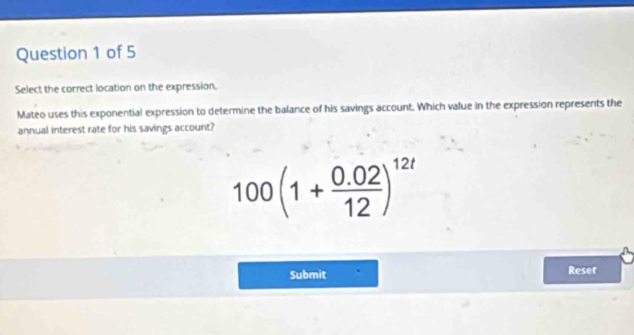 Select the correct location on the expression. 
Mateo uses this exponential expression to determine the balance of his savings account. Which value in the expression represents the 
annual interest rate for his savings account?
100(1+ (0.02)/12 )^12t
Submit Reser