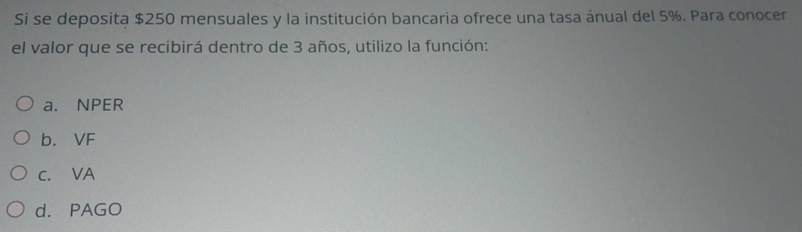 Si se deposita $250 mensuales y la institución bancaria ofrece una tasa ánual del 5%. Para conocer
el valor que se recibirá dentro de 3 años, utilizo la función:
a. NPER
b. VF
c. VA
d. PAGO