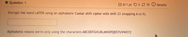 つ 3 $ 19 ① Details 
Encrypt the word LATER using an alphabetic Caesar shift cipher with shift 23 (mapping A to X). 
Alphabetic means we're only using the characters ABCDEFGHIJKLMNOPQRSTUVWXYZ