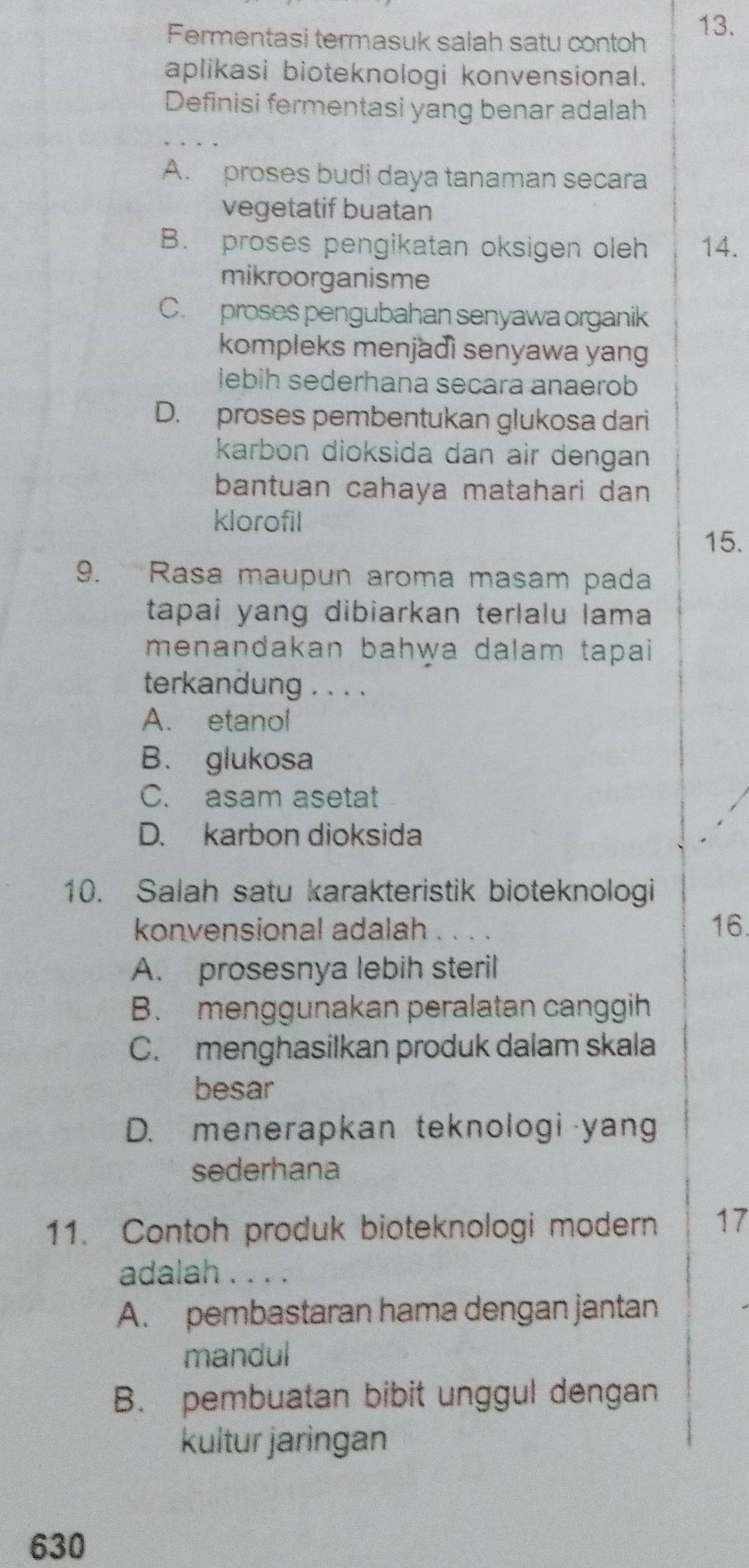 Fermentasi termasuk salah satu contoh 13.
aplikasi bioteknologi konvensional.
Definisi fermentasi yang benar adalah
A. proses budi daya tanaman secara
vegetatif buatan
B. proses pengikatan oksigen oleh 14.
mikroorganisme
C. proses pengubahan senyawa organik
kompleks menjadì senyawa yang
lebih sederhana secara anaerob
D. proses pembentukan glukosa dari
karbon dioksida dan air dengan
bantuan cahaya matahari dan
klorofil
15.
9. Rasa maupun aroma masam pada
tapai yang dibiarkan terlalu lama
menandakan bahwa dalam tapai
terkandung . . . .
A. etanol
B. glukosa
C. asam asetat
D. karbon dioksida
10. Salah satu karakteristik bioteknologi
konvensional adalah 16.
A. prosesnya lebih steril
B. menggunakan peralatan canggih
C. menghasilkan produk dalam skala
besar
D. menerapkan teknologi yang
sederhana
11. Contoh produk bioteknologi modern 17
adalah . . . .
A. pembastaran hama dengan jantan
mandul
B. pembuatan bibit unggul dengan
kultur jaringan
630